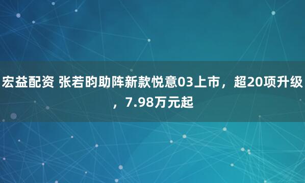 宏益配资 张若昀助阵新款悦意03上市，超20项升级，7.98万元起