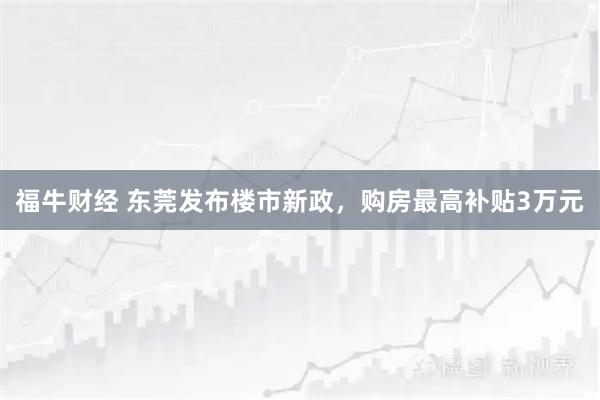 福牛财经 东莞发布楼市新政，购房最高补贴3万元