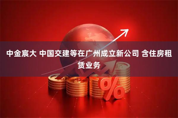 中金宸大 中国交建等在广州成立新公司 含住房租赁业务