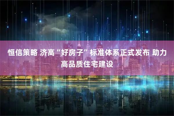 恒信策略 济高“好房子”标准体系正式发布 助力高品质住宅建设
