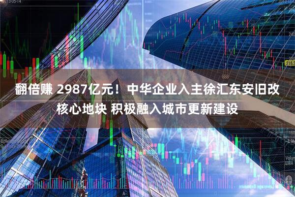 翻倍赚 2987亿元！中华企业入主徐汇东安旧改核心地块 积极融入城市更新建设