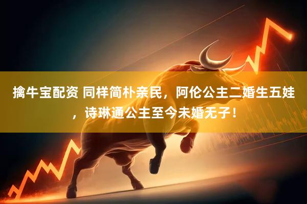 擒牛宝配资 同样简朴亲民，阿伦公主二婚生五娃，诗琳通公主至今未婚无子！