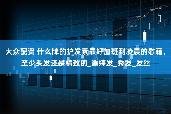 大众配资 什么牌的护发素最好加班到凌晨的慰藉，至少头发还是精致的_潘婷发_秀发_发丝