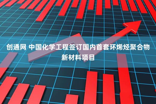 创通网 中国化学工程签订国内首套环烯烃聚合物新材料项目