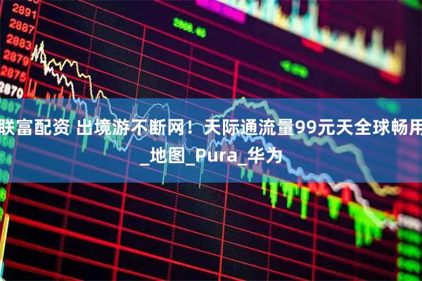 联富配资 出境游不断网！天际通流量99元天全球畅用_地图_Pura_华为