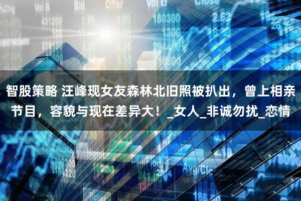 智股策略 汪峰现女友森林北旧照被扒出，曾上相亲节目，容貌与现在差异大！_女人_非诚勿扰_恋情