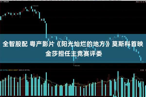 全智股配 粤产影片《阳光灿烂的地方》莫斯科首映 金莎担任主竞赛评委