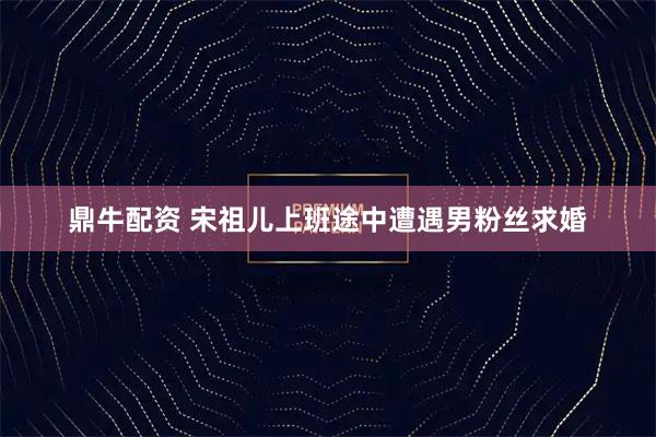 鼎牛配资 宋祖儿上班途中遭遇男粉丝求婚