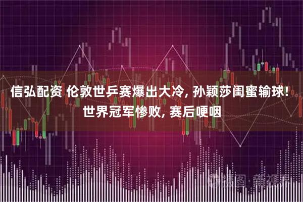 信弘配资 伦敦世乒赛爆出大冷, 孙颖莎闺蜜输球! 世界冠军惨败, 赛后哽咽