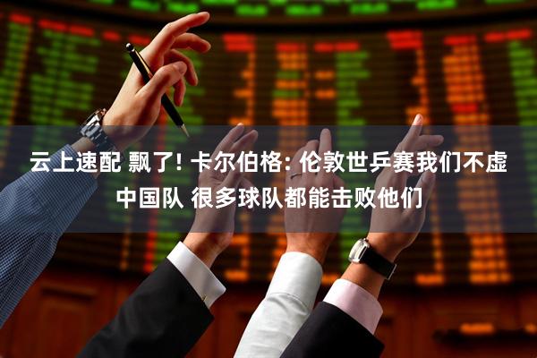 云上速配 飘了! 卡尔伯格: 伦敦世乒赛我们不虚中国队 很多球队都能击败他们