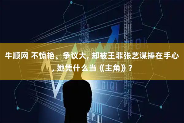 牛顺网 不惊艳、争议大, 却被王菲张艺谋捧在手心, 她凭什么当《主角》?